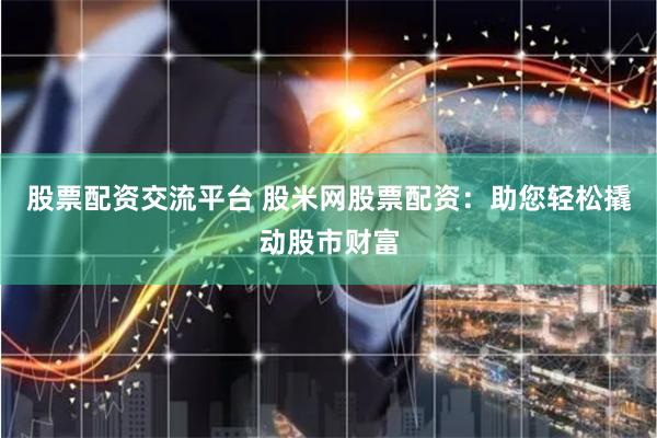 股票配资交流平台 股米网股票配资：助您轻松撬动股市财富