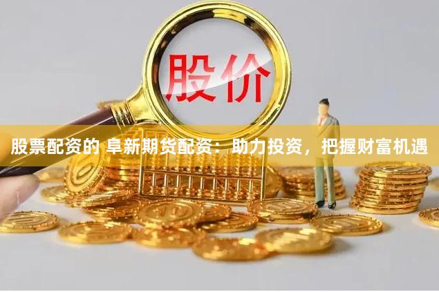 股票配资的 阜新期货配资：助力投资，把握财富机遇