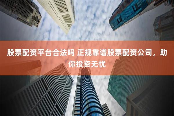 股票配资平台合法吗 正规靠谱股票配资公司，助你投资无忧