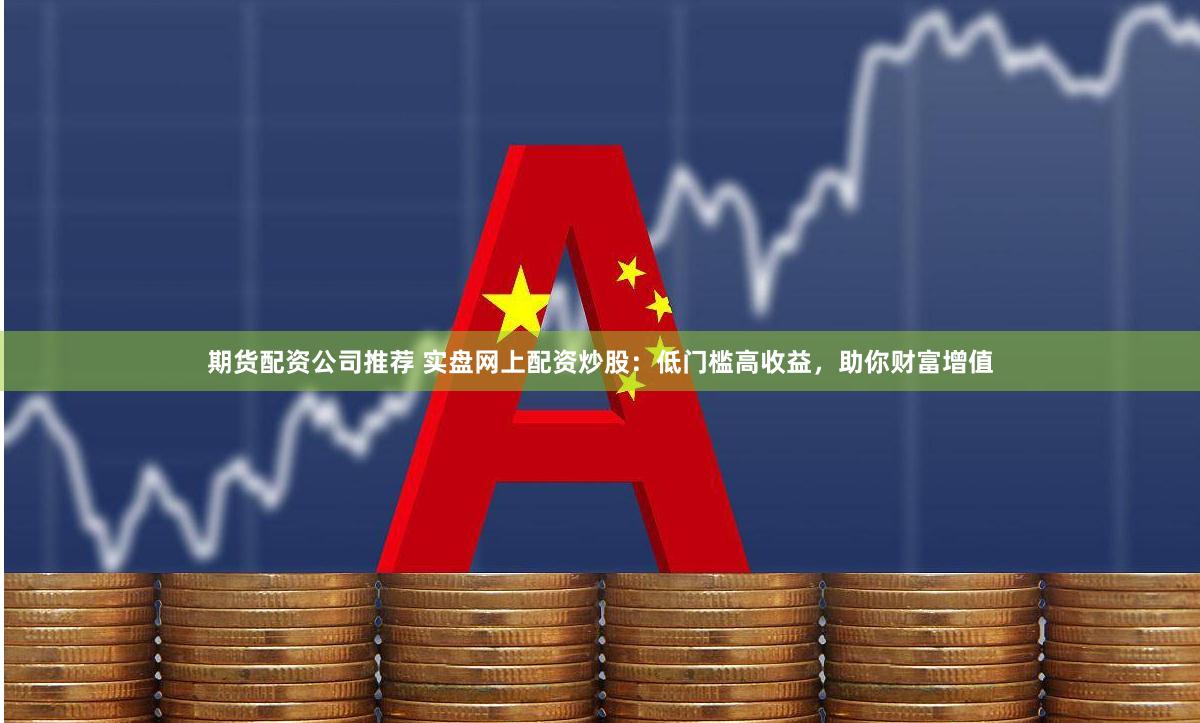 期货配资公司推荐 实盘网上配资炒股：低门槛高收益，助你财富增值