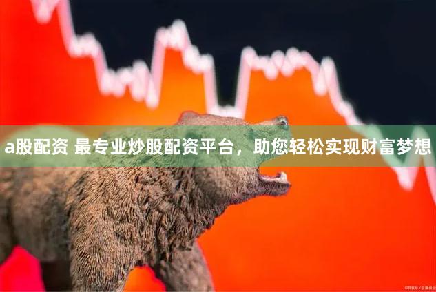 a股配资 最专业炒股配资平台，助您轻松实现财富梦想