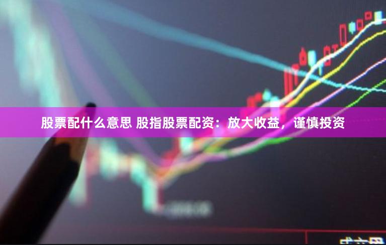 股票配什么意思 股指股票配资：放大收益，谨慎投资