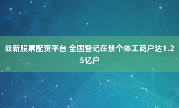 最新股票配资平台 全国登记在册个体工商户达1.25亿户