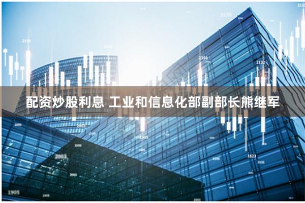 配资炒股利息 工业和信息化部副部长熊继军