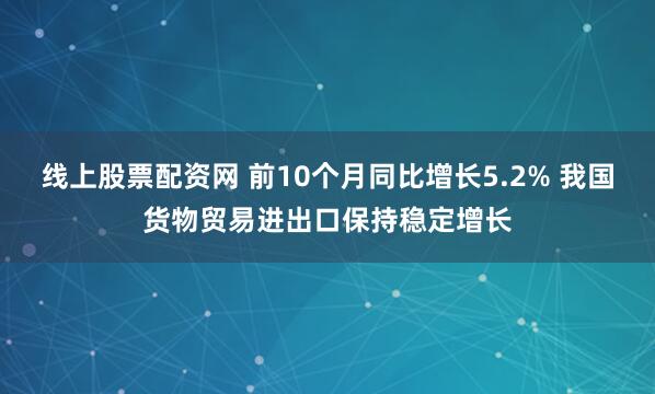 线上股票配资网 前10个月同比增长5.2% 我国货物贸易进出口保持稳定增长