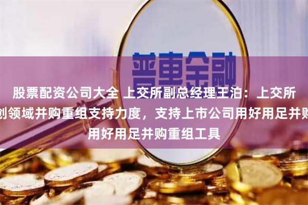 股票配资公司大全 上交所副总经理王泊：上交所将加大科创领域并购重组支持力度，支持上市公司用好用足并购重组工具