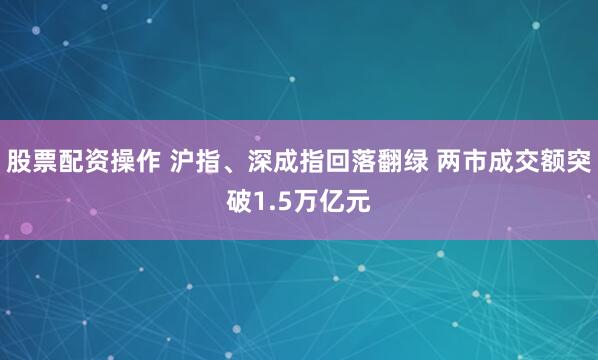 股票配资操作 沪指、深成指回落翻绿 两市成交额突破1.5万亿元
