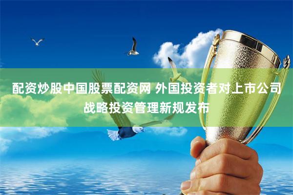 配资炒股中国股票配资网 外国投资者对上市公司战略投资管理新规发布