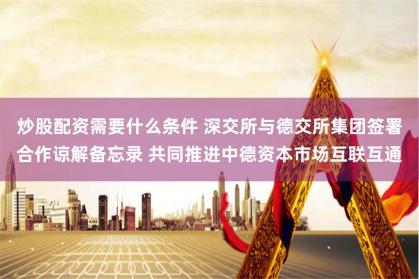 炒股配资需要什么条件 深交所与德交所集团签署合作谅解备忘录 共同推进中德资本市场互联互通