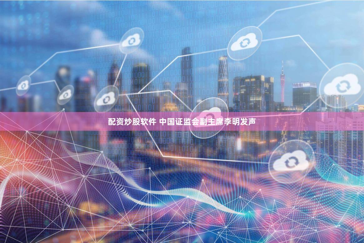 配资炒股软件 中国证监会副主席李明发声