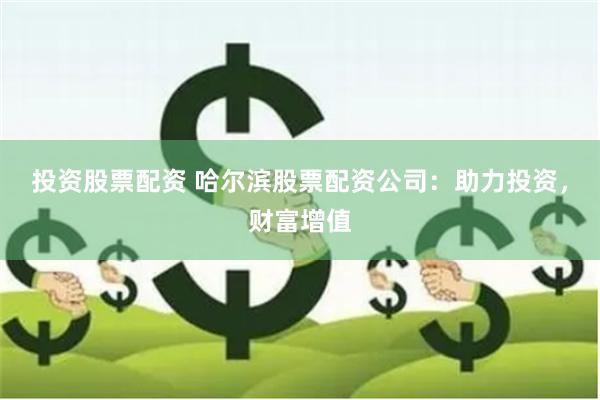 投资股票配资 哈尔滨股票配资公司：助力投资，财富增值