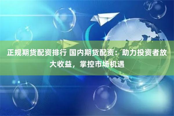 正规期货配资排行 国内期货配资：助力投资者放大收益，掌控市场机遇
