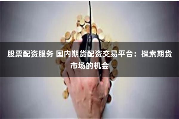 股票配资服务 国内期货配资交易平台：探索期货市场的机会