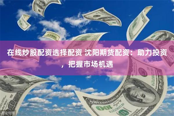 在线炒股配资选择配资 沈阳期货配资：助力投资，把握市场机遇