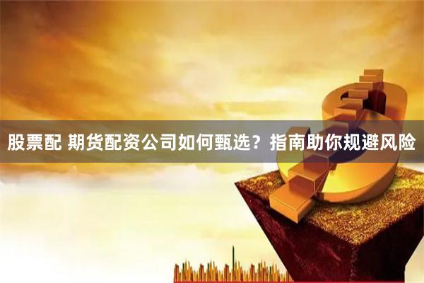 股票配 期货配资公司如何甄选？指南助你规避风险