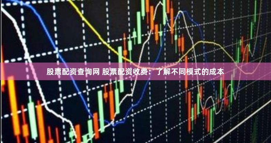 股票配资查询网 股票配资收费：了解不同模式的成本