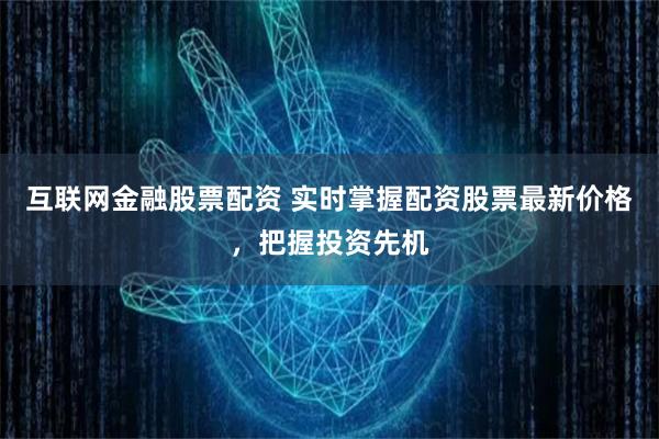 互联网金融股票配资 实时掌握配资股票最新价格，把握投资先机