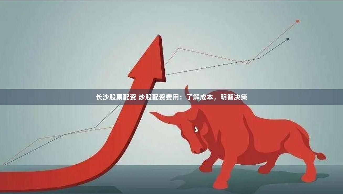 长沙股票配资 炒股配资费用：了解成本，明智决策
