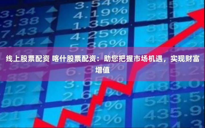 线上股票配资 喀什股票配资：助您把握市场机遇，实现财富增值