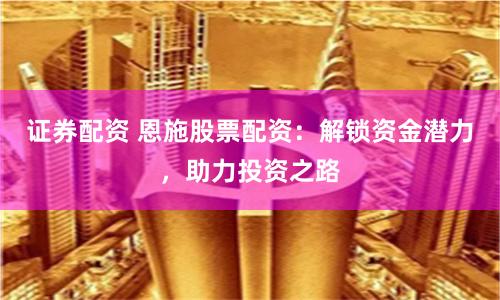 证券配资 恩施股票配资：解锁资金潜力，助力投资之路