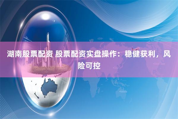 湖南股票配资 股票配资实盘操作：稳健获利，风险可控