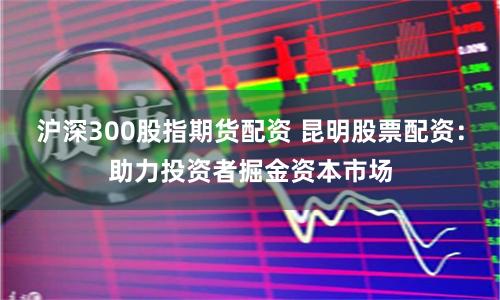 沪深300股指期货配资 昆明股票配资：助力投资者掘金资本市场