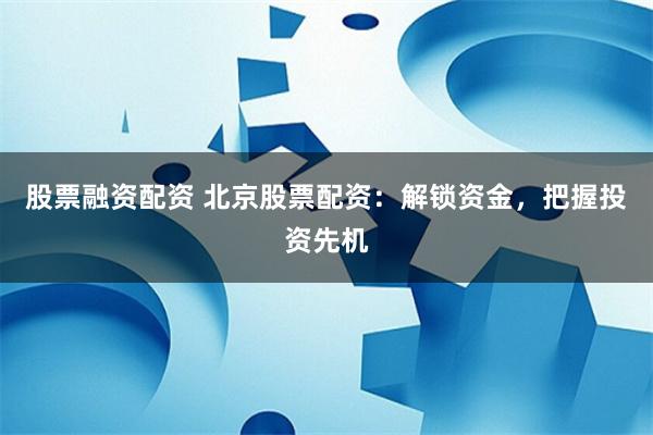 股票融资配资 北京股票配资：解锁资金，把握投资先机
