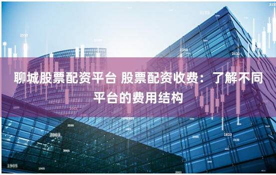 聊城股票配资平台 股票配资收费：了解不同平台的费用结构