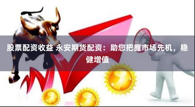 股票配资收益 永安期货配资：助您把握市场先机，稳健增值