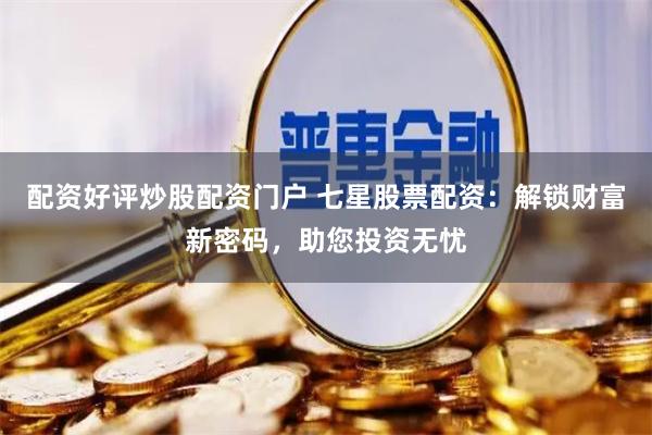配资好评炒股配资门户 七星股票配资：解锁财富新密码，助您投资无忧