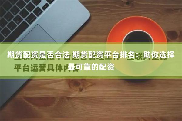 期货配资是否合法 期货配资平台排名：助你选择最可靠的配资