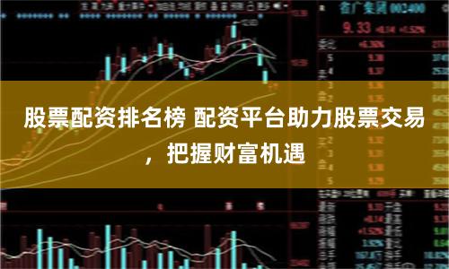 股票配资排名榜 配资平台助力股票交易，把握财富机遇