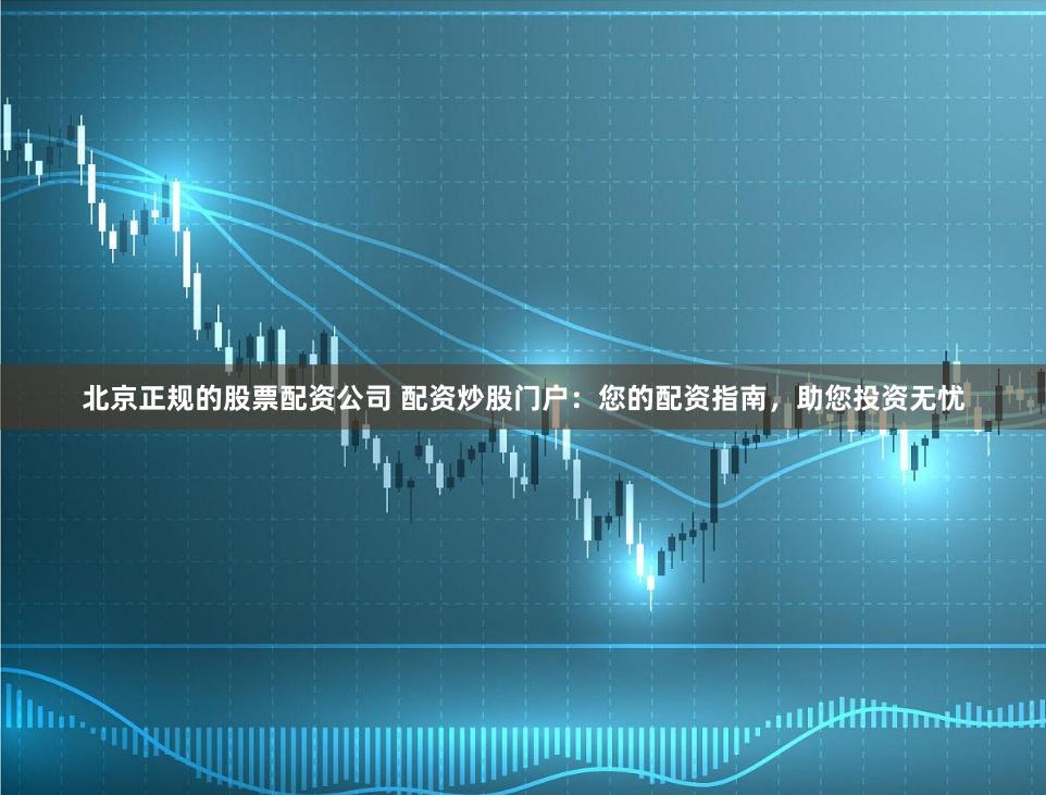北京正规的股票配资公司 配资炒股门户：您的配资指南，助您投资无忧
