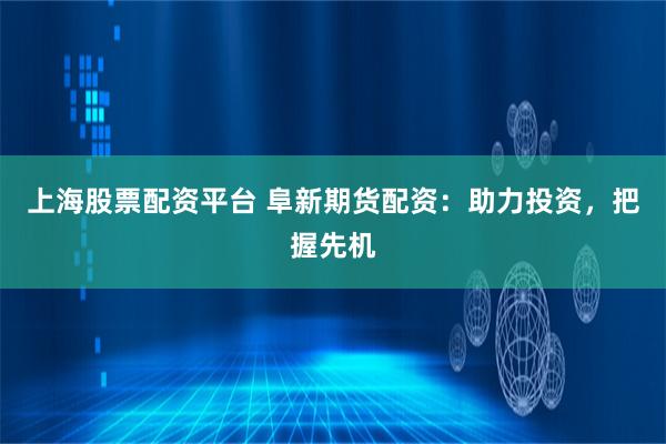 上海股票配资平台 阜新期货配资：助力投资，把握先机