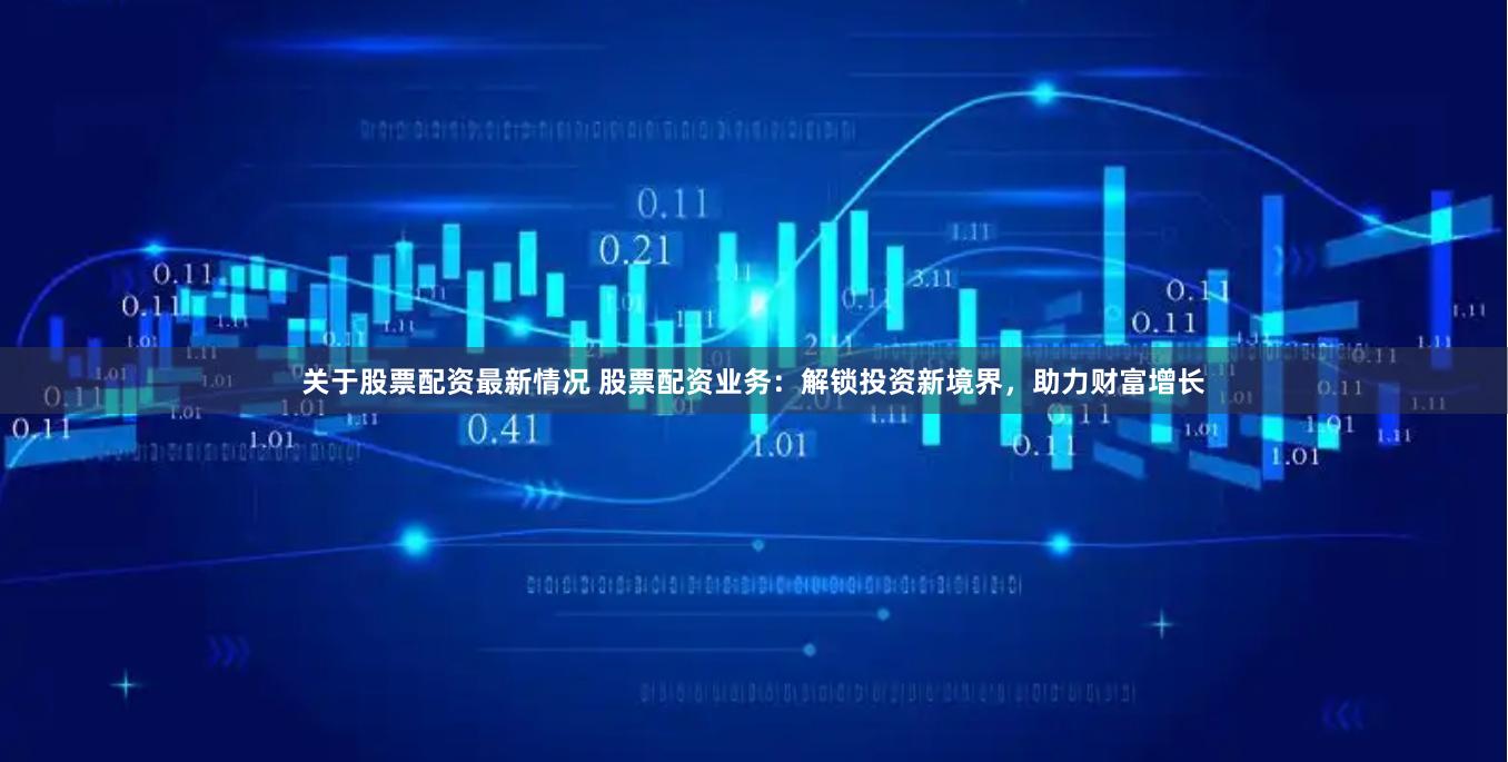 关于股票配资最新情况 股票配资业务：解锁投资新境界，助力财富增长