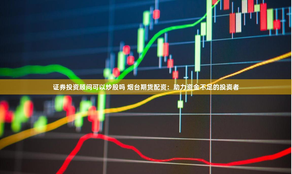 证券投资顾问可以炒股吗 烟台期货配资：助力资金不足的投资者