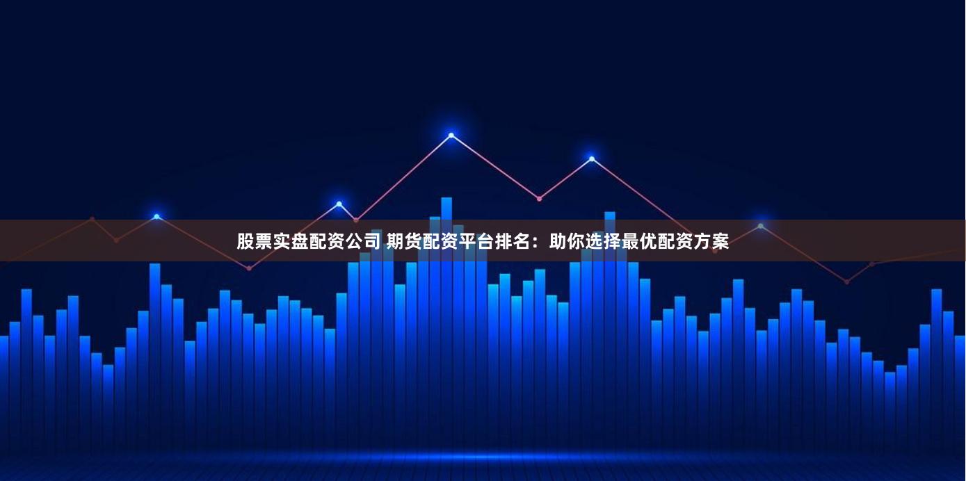 股票实盘配资公司 期货配资平台排名：助你选择最优配资方案