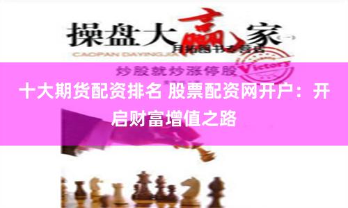 十大期货配资排名 股票配资网开户：开启财富增值之路