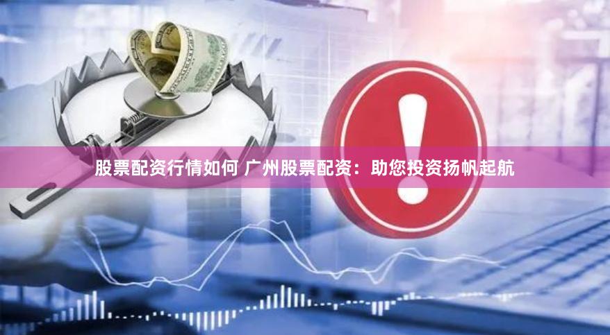 股票配资行情如何 广州股票配资：助您投资扬帆起航