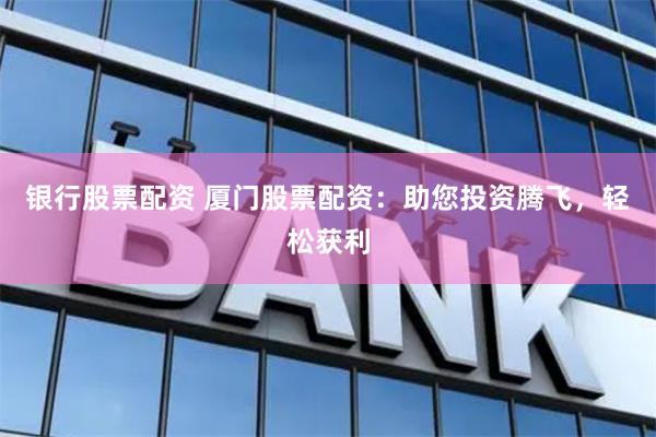 银行股票配资 厦门股票配资：助您投资腾飞，轻松获利