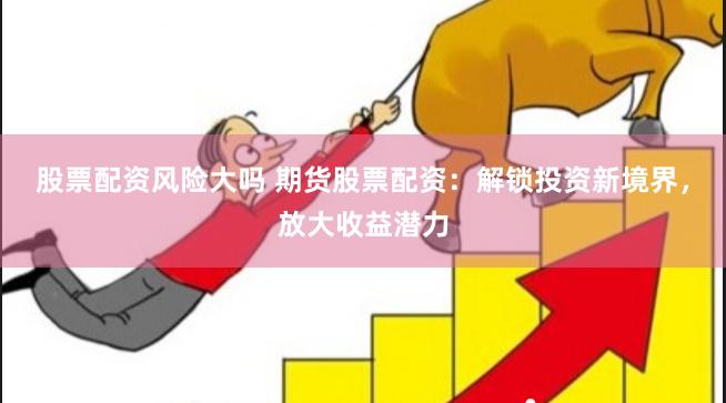 股票配资风险大吗 期货股票配资：解锁投资新境界，放大收益潜力
