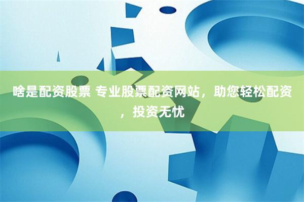 啥是配资股票 专业股票配资网站，助您轻松配资，投资无忧