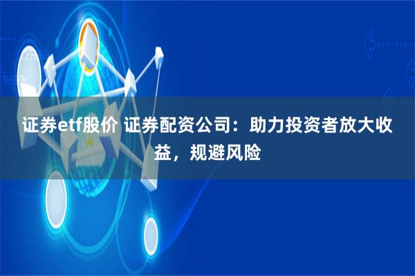 证券etf股价 证券配资公司：助力投资者放大收益，规避风险
