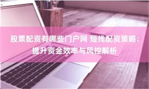 股票配资有哪些门户网 短线配资策略：提升资金效率与风控解析