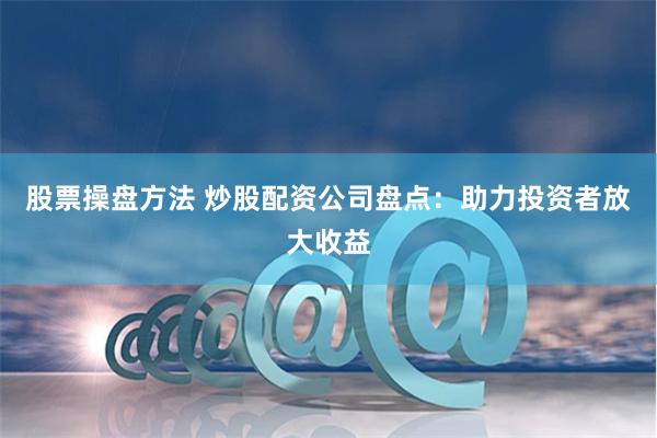 股票操盘方法 炒股配资公司盘点:助力投资者放大收益