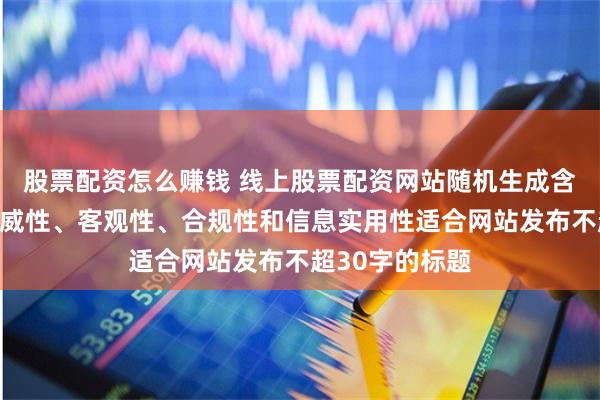 股票配资怎么赚钱 线上股票配资网站随机生成含有中立性、权威性、客观性、合规性和信息实用性适合网站发布不超30字的标题